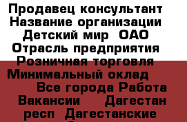 Продавец-консультант › Название организации ­ Детский мир, ОАО › Отрасль предприятия ­ Розничная торговля › Минимальный оклад ­ 25 000 - Все города Работа » Вакансии   . Дагестан респ.,Дагестанские Огни г.